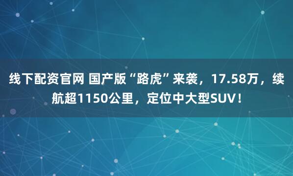 线下配资官网 国产版“路虎”来袭，17.58万，续航超1150公里，定位中大型SUV！