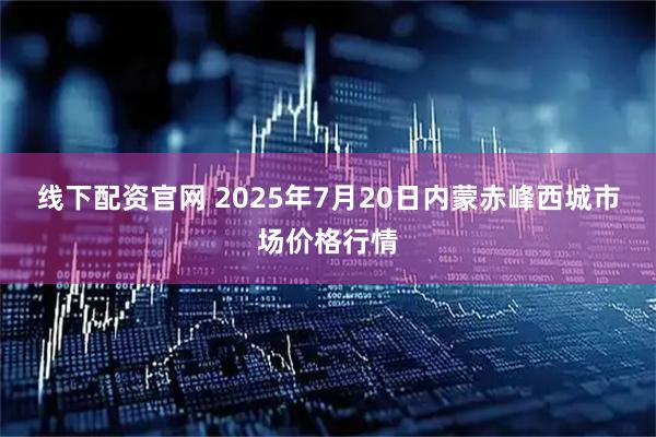 线下配资官网 2025年7月20日内蒙赤峰西城市场价格行情