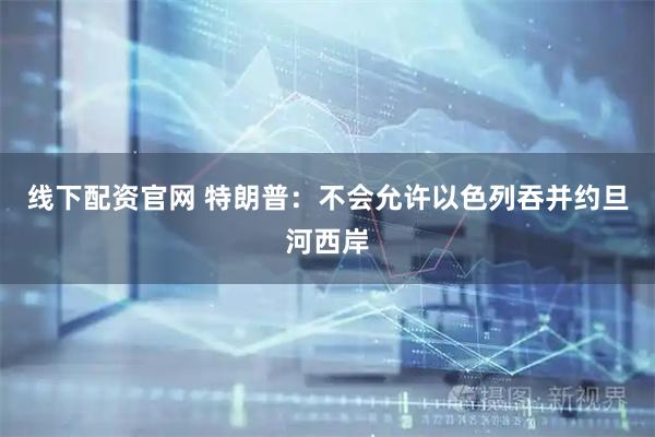 线下配资官网 特朗普：不会允许以色列吞并约旦河西岸