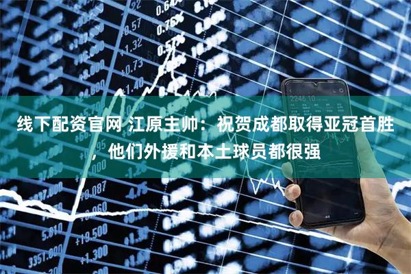 线下配资官网 江原主帅：祝贺成都取得亚冠首胜，他们外援和本土球员都很强