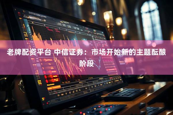老牌配资平台 中信证券：市场开始新的主题酝酿阶段