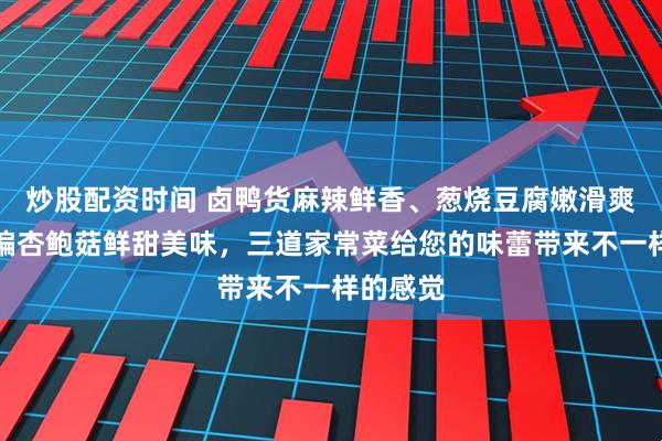炒股配资时间 卤鸭货麻辣鲜香、葱烧豆腐嫩滑爽口、干煸杏鲍菇鲜甜美味，三道家常菜给您的味蕾带来不一样的感觉