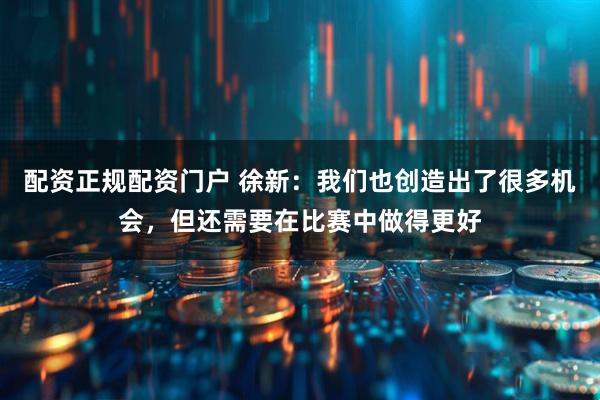配资正规配资门户 徐新：我们也创造出了很多机会，但还需要在比赛中做得更好