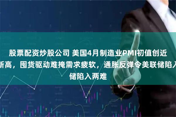 股票配资炒股公司 美国4月制造业PMI初值创近四年新高，囤货驱动难掩需求疲软，通胀反弹令美联储陷入两难