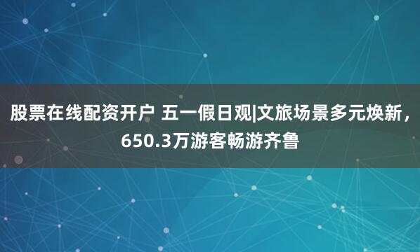股票在线配资开户 五一假日观|文旅场景多元焕新，650.3万游客畅游齐鲁