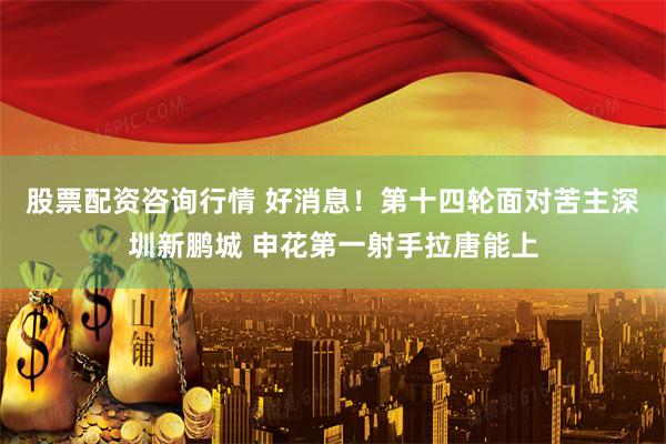 股票配资咨询行情 好消息！第十四轮面对苦主深圳新鹏城 申花第一射手拉唐能上