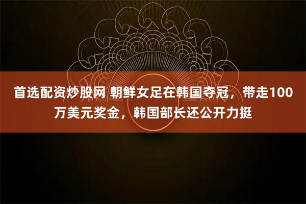 首选配资炒股网 朝鲜女足在韩国夺冠，带走100万美元奖金，韩国部长还公开力挺