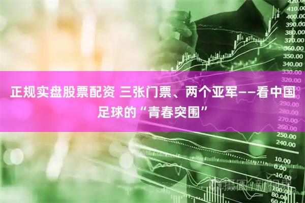 正规实盘股票配资 三张门票、两个亚军——看中国足球的“青春突围”